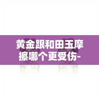 黄金跟和田玉摩擦哪个更受伤-黄金和和田玉穿一起会磨损吗