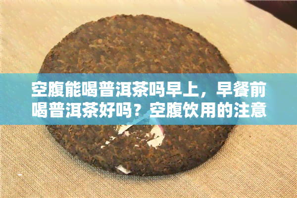 空腹能喝普洱茶吗早上，早餐前喝普洱茶好吗？空腹饮用的注意事