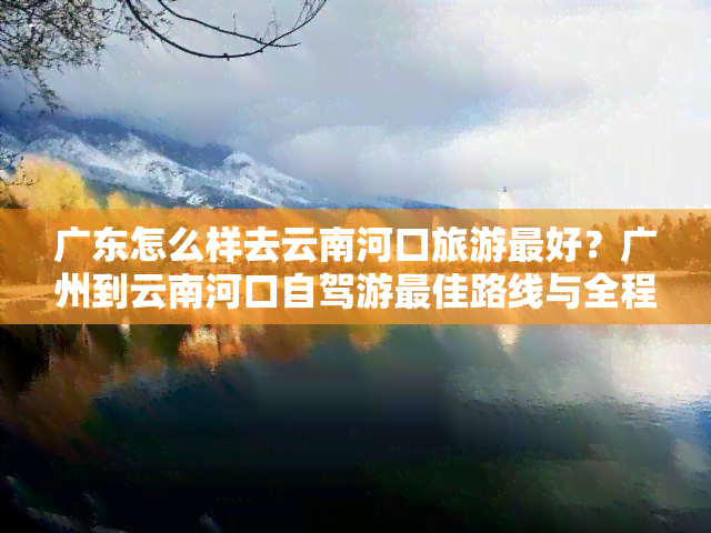 广东怎么样去云南河口旅游更好？广州到云南河口自驾游更佳路线与全程攻略