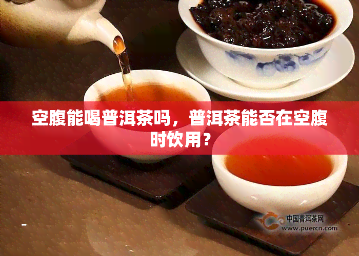 空腹能喝普洱茶吗，普洱茶能否在空腹时饮用？