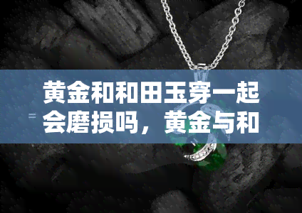 黄金和和田玉穿一起会磨损吗，黄金与和田玉相配：是否会互相磨损？