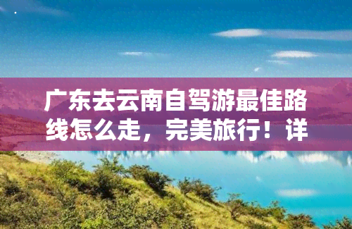 广东去云南自驾游更佳路线怎么走，完美旅行！详解广东到云南的自驾游更佳路线