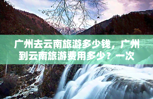 广州去云南旅游多少钱，广州到云南旅游费用多少？一次完美的旅行预算规划