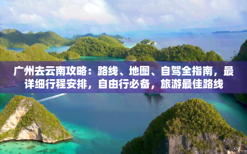 广州去云南攻略：路线、地图、自驾全指南，最详细行程安排，自由行必备，旅游更佳路线