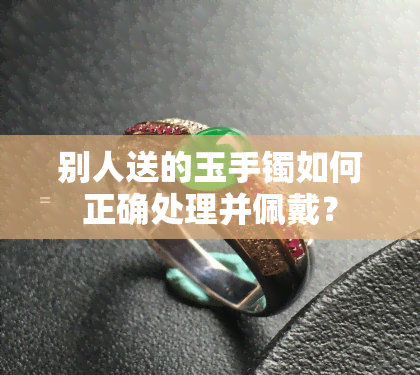 别人送的玉手镯如何正确处理并佩戴？