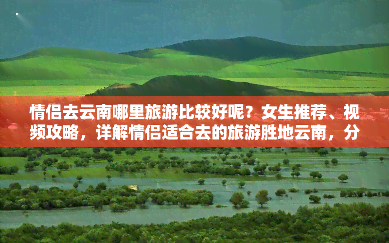 情侣去云南哪里旅游比较好呢？女生推荐、视频攻略，详解情侣适合去的旅游胜地云南，分享云南情侣游必玩景点！