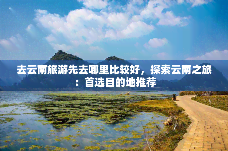 去云南旅游先去哪里比较好，探索云南之旅：首选目的地推荐