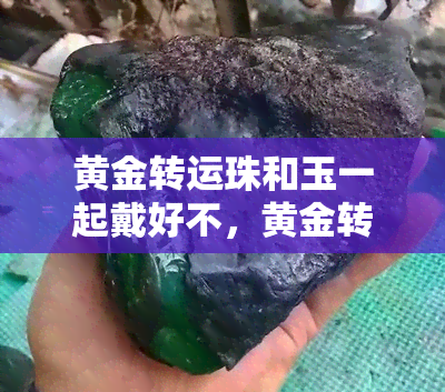 黄金转运珠和玉一起戴好不，黄金转运珠与玉的搭配：能否带来好运？