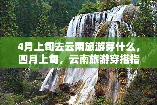 4月上旬去云南旅游穿什么，四月上旬，云南旅游穿搭指南