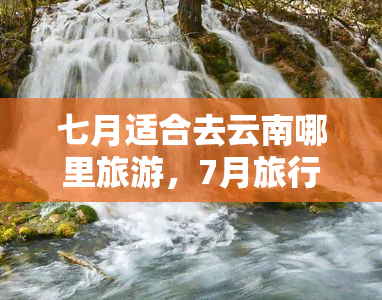 七月适合去云南哪里旅游，7月旅行好去处！云南这些地方不容错过