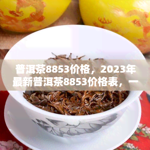 普洱茶8853价格，2023年最新普洱茶8853价格表，一饼多少钱？