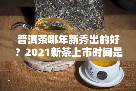 普洱茶哪年新秀出的好？2021新茶上市时间是什么时候？