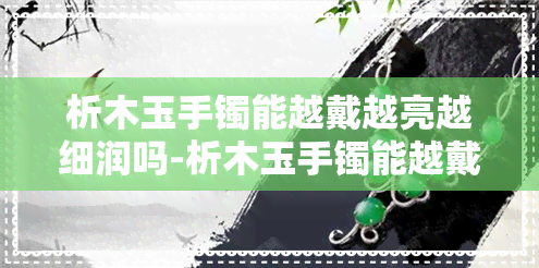 析木玉手镯能越戴越亮越细润吗-析木玉手镯能越戴越亮越细润吗为什么