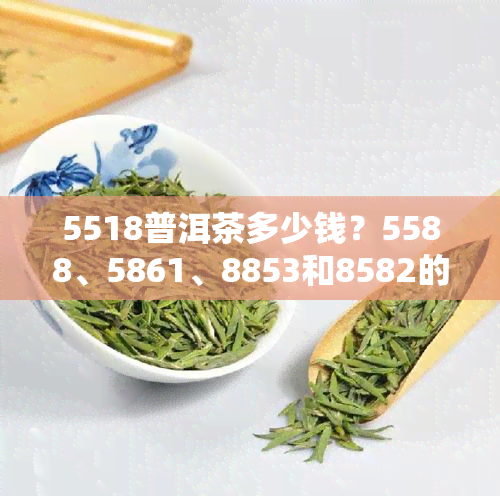 5518普洱茶多少钱？5588、5861、8853和8582的价格全在这里！