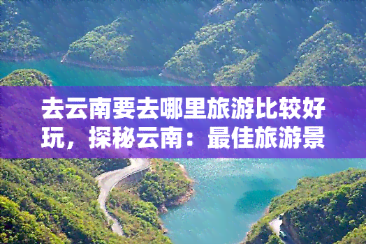 去云南要去哪里旅游比较好玩，探秘云南：更佳旅游景点推荐