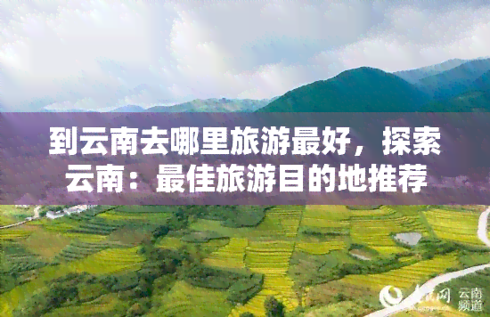 到云南去哪里旅游更好，探索云南：更佳旅游目的地推荐