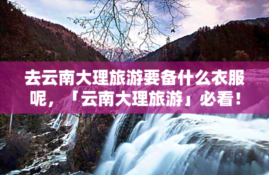 去云南大理旅游要备什么衣服呢，「云南大理旅游」必看！这份衣物清单请收好