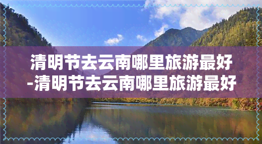 清明节去云南哪里旅游更好-清明节去云南哪里旅游更好玩