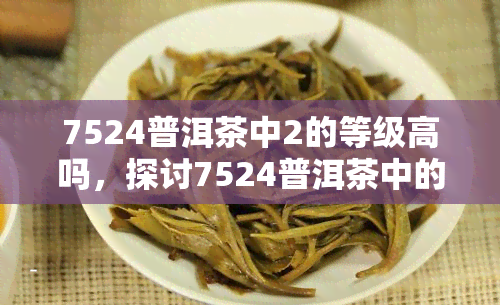 7524普洱茶中2的等级高吗，探讨7524普洱茶中的等级，2级是否高等级？