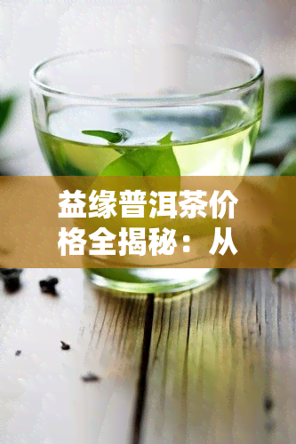 益缘普洱茶价格全揭秘：从益缘素到益原素，一网打尽！