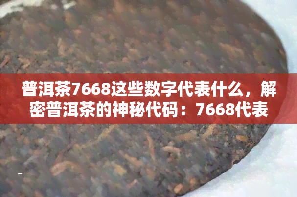 普洱茶7668这些数字代表什么，解密普洱茶的神秘代码：7668代表的意义