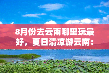 8月份去云南哪里玩更好，夏日清凉游云南：8月更佳旅游目的地推荐