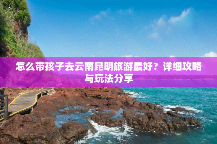 怎么带孩子去云南昆明旅游更好？详细攻略与玩法分享