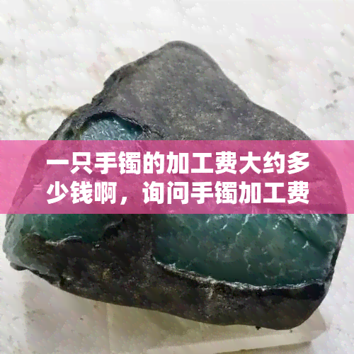 一只手镯的加工费大约多少钱啊，询问手镯加工费用，大约需要多少？