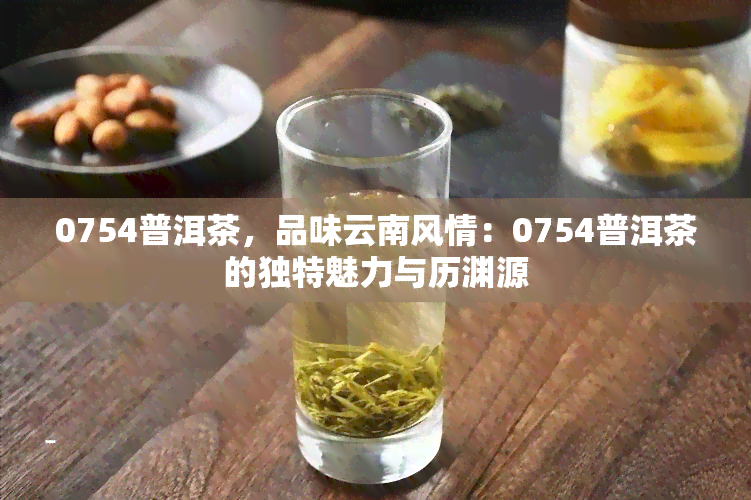 0754普洱茶，品味云南风情：0754普洱茶的独特魅力与历渊源