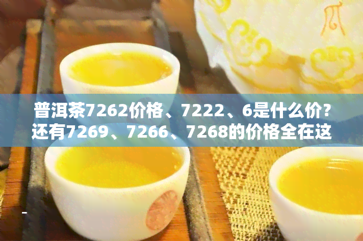 普洱茶7262价格、7222、6是什么价？还有7269、7266、7268的价格全在这里！