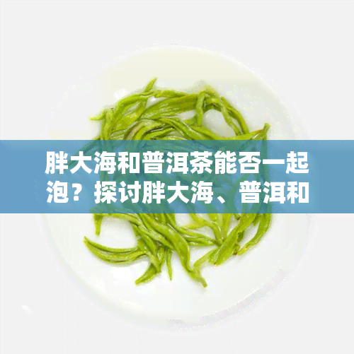 胖大海和普洱茶能否一起泡？探讨胖大海、普洱和陈皮的搭配饮用效果