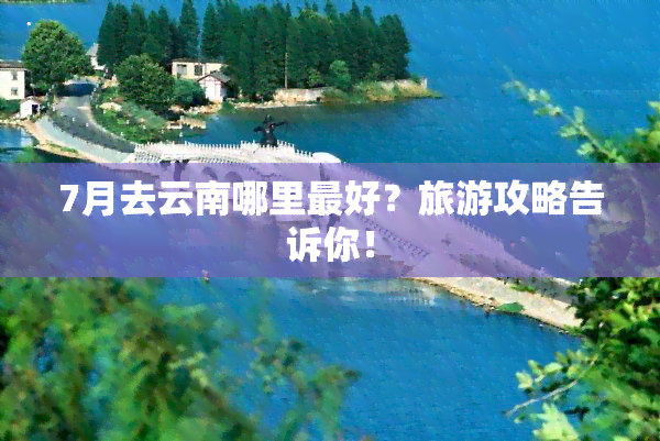 7月去云南哪里更好？旅游攻略告诉你！