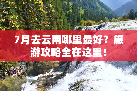 7月去云南哪里更好？旅游攻略全在这里！