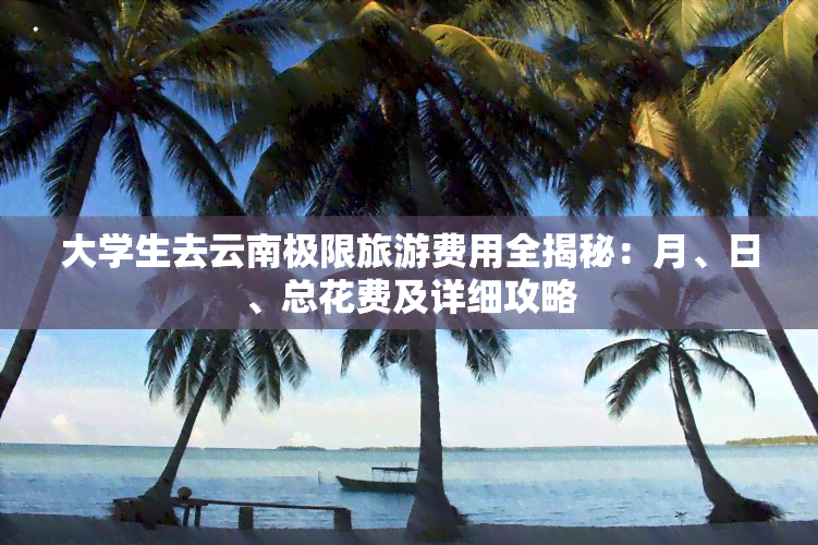 大学生去云南极限旅游费用全揭秘：月、日、总花费及详细攻略