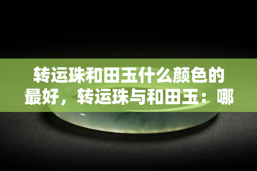 转运珠和田玉什么颜色的更好，转运珠与和田玉：哪种颜色更受欢迎？