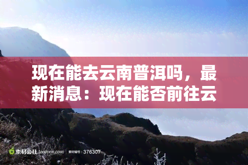 现在能去云南普洱吗，最新消息：现在能否前往云南普洱？旅行限制及规定解析