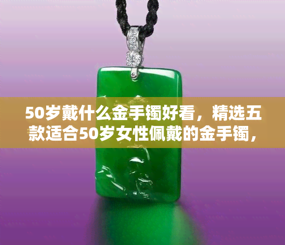 50岁戴什么金手镯好看，精选五款适合50岁女性佩戴的金手镯，让你更显气质！