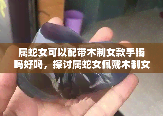 属蛇女可以配带木制女款手镯吗好吗，探讨属蛇女佩戴木制女款手镯的合适性与好处