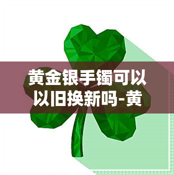 黄金银手镯可以以旧换新吗-黄金银手镯可以以旧换新吗加工费用是多少