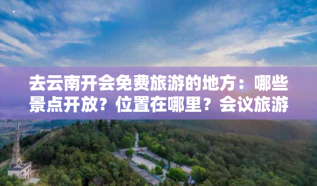 去云南开会免费旅游的地方：哪些景点开放？位置在哪里？会议旅游攻略