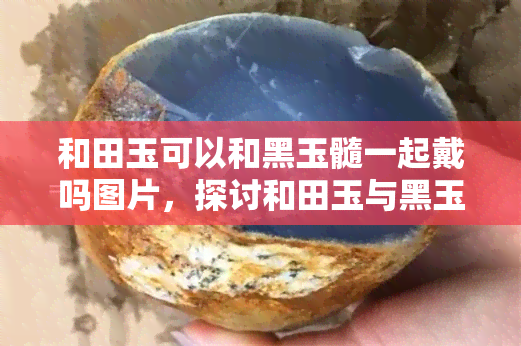 和田玉可以和黑玉髓一起戴吗图片，探讨和田玉与黑玉髓的搭配效果：能否一同佩戴？看图解惑！