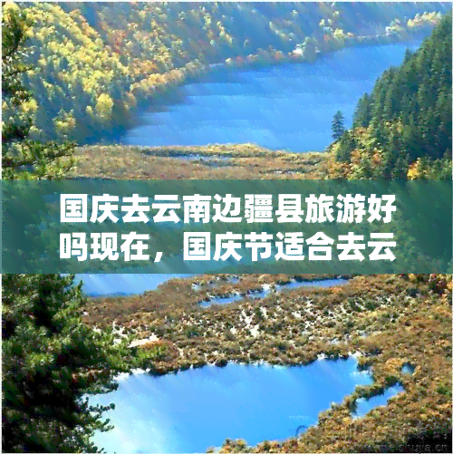 国庆去云南边疆县旅游好吗现在，国庆节适合去云南边境县旅游吗？