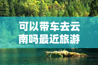 可以带车去云南吗最近旅游的地方，自驾游必备：可以带车去云南的最近旅游景点推荐