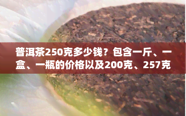 普洱茶250克多少钱？包含一斤、一盒、一瓶的价格以及200克、257克和200g的价格信息。