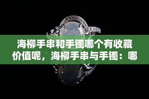 海柳手串和手镯哪个有收藏价值呢，海柳手串与手镯：哪个更具收藏价值？