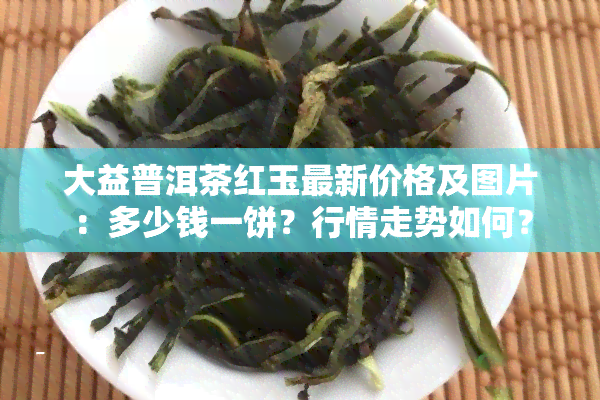 大益普洱茶红玉最新价格及图片：多少钱一饼？行情走势如何？