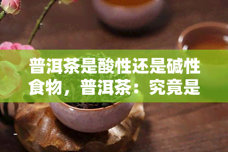 普洱茶是酸性还是碱性食物，普洱茶：究竟是酸性还是碱性食物？