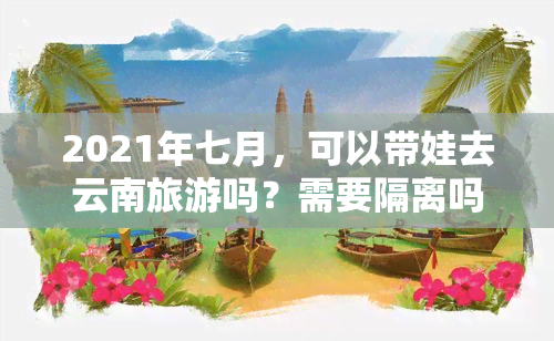 2021年七月，可以带娃去云南旅游吗？需要隔离吗？大概多少钱？适合孩子游玩吗？