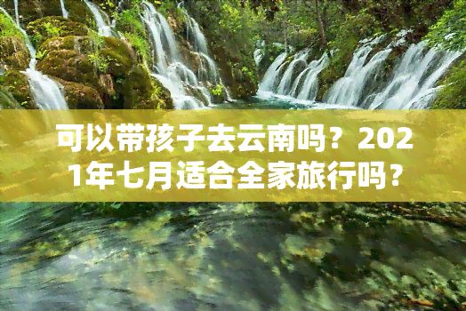 可以带孩子去云南吗？2021年七月适合全家旅行吗？