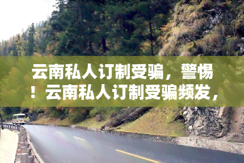 云南私人订制受骗，警惕！云南私人订制受骗频发，如何避免成为下一个受害者？